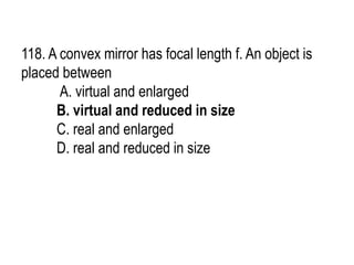 118. A convex mirror has focal length f. An object is
placed between
A. virtual and enlarged
B. virtual and reduced in size
C. real and enlarged
D. real and reduced in size
 
