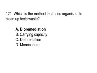 121. Which is the method that uses organisms to
clean up toxic waste?
A. Bioremediation
B. Carrying capacity
C. Deforestation
D. Monoculture
 