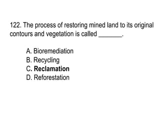 122. The process of restoring mined land to its original
contours and vegetation is called _______.
A. Bioremediation
B. Recycling
C. Reclamation
D. Reforestation
 