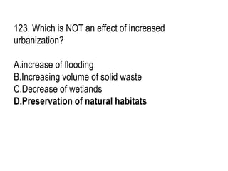 123. Which is NOT an effect of increased
urbanization?
A.increase of flooding
B.Increasing volume of solid waste
C.Decrease of wetlands
D.Preservation of natural habitats
 