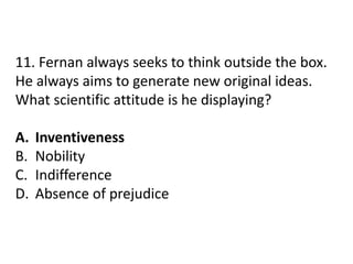 11. Fernan always seeks to think outside the box.
He always aims to generate new original ideas.
What scientific attitude is he displaying?
A. Inventiveness
B. Nobility
C. Indifference
D. Absence of prejudice
 
