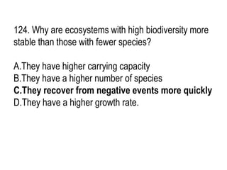 124. Why are ecosystems with high biodiversity more
stable than those with fewer species?
A.They have higher carrying capacity
B.They have a higher number of species
C.They recover from negative events more quickly
D.They have a higher growth rate.
 