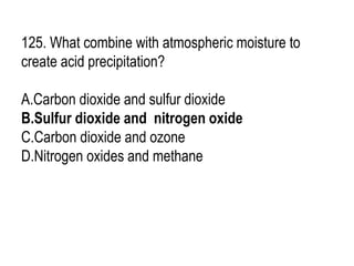125. What combine with atmospheric moisture to
create acid precipitation?
A.Carbon dioxide and sulfur dioxide
B.Sulfur dioxide and nitrogen oxide
C.Carbon dioxide and ozone
D.Nitrogen oxides and methane
 
