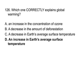 126. Which one CORRECTLY explains global
warming?
A. an increase in the concentration of ozone
B. A decrease in the amount of deforestation
C. A decrease in Earth’s average surface temperature
D. An increase in Earth’s average surface
temperature
 