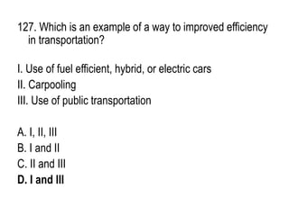 127. Which is an example of a way to improved efficiency
in transportation?
I. Use of fuel efficient, hybrid, or electric cars
II. Carpooling
III. Use of public transportation
A. I, II, III
B. I and II
C. II and III
D. I and III
 