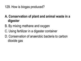 129. How is biogas produced?
A. Conservation of plant and animal waste in a
digester
B. By mixing methane and oxygen
C. Using fertilizer in a digester container
D. Conservation of anaerobic bacteria to carbon
dioxide gas
 