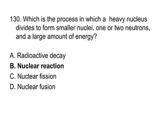 130. Which is the process in which a heavy nucleus
divides to form smaller nuclei, one or two neutrons,
and a large amount of energy?
A. Radioactive decay
B. Nuclear reaction
C. Nuclear fission
D. Nuclear fusion
 