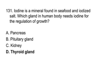 131. Iodine is a mineral found in seafood and iodized
salt. Which gland in human body needs iodine for
the regulation of growth?
A. Pancreas
B. Pituitary gland
C. Kidney
D. Thyroid gland
 