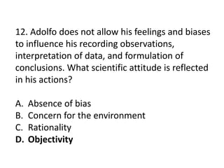12. Adolfo does not allow his feelings and biases
to influence his recording observations,
interpretation of data, and formulation of
conclusions. What scientific attitude is reflected
in his actions?
A. Absence of bias
B. Concern for the environment
C. Rationality
D. Objectivity
 