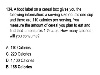 134. A food label on a cereal box gives you the
following information: a serving size equals one cup
and there are 110 calories per serving. You
measure the amount of cereal you plan to eat and
find that it measures 1 ½ cups. How many calories
will you consume?
A. 110 Calories
C. 220 Calories
D. 1,100 Calories
B. 165 Calories
 