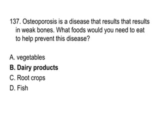 137. Osteoporosis is a disease that results that results
in weak bones. What foods would you need to eat
to help prevent this disease?
A. vegetables
B. Dairy products
C. Root crops
D. Fish
 