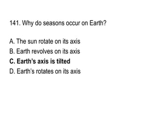141. Why do seasons occur on Earth?
A. The sun rotate on its axis
B. Earth revolves on its axis
C. Earth’s axis is tilted
D. Earth’s rotates on its axis
 