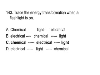 143. Trace the energy transformation when a
flashlight is on.
A. Chemical ---- light----- electrical
B. electrical ---- chemical ----- light
C. chemical ----- electrical ----- light
D. electrical ----- light ----- chemical
 