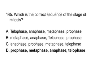145. Which is the correct sequence of the stage of
mitosis?
A. Telophase, anaphase, metaphase, prophase
B. metaphase, anaphase, Telophase, prophase
C. anaphase, prophase, metaphase, telophase
D. prophase, metaphase, anaphase, telophase
 