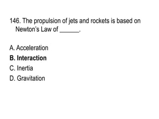 146. The propulsion of jets and rockets is based on
Newton’s Law of ______.
A. Acceleration
B. Interaction
C. Inertia
D. Gravitation
 