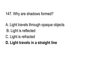 147. Why are shadows formed?
A. Light travels through opaque objects
B. Light is reflected
C. Light is refracted
D. Light travels in a straight line
 