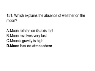 151. Which explains the absence of weather on the
moon?
A.Moon rotates on its axis fast
B.Moon revolves very fast
C.Moon’s gravity is high
D.Moon has no atmosphere
 