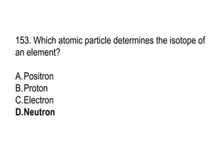 153. Which atomic particle determines the isotope of
an element?
A.Positron
B.Proton
C.Electron
D.Neutron
 