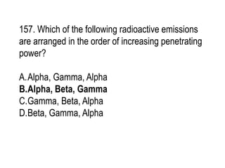 157. Which of the following radioactive emissions
are arranged in the order of increasing penetrating
power?
A.Alpha, Gamma, Alpha
B.Alpha, Beta, Gamma
C.Gamma, Beta, Alpha
D.Beta, Gamma, Alpha
 