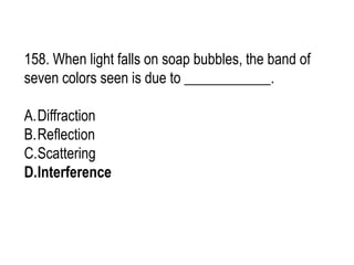 158. When light falls on soap bubbles, the band of
seven colors seen is due to ____________.
A.Diffraction
B.Reflection
C.Scattering
D.Interference
 