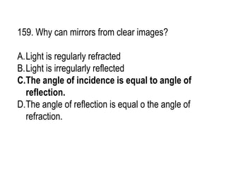 159. Why can mirrors from clear images?
A.Light is regularly refracted
B.Light is irregularly reflected
C.The angle of incidence is equal to angle of
reflection.
D.The angle of reflection is equal o the angle of
refraction.
 