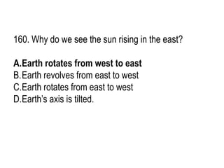 160. Why do we see the sun rising in the east?
A.Earth rotates from west to east
B.Earth revolves from east to west
C.Earth rotates from east to west
D.Earth’s axis is tilted.
 