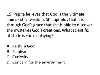 15. Pepita believes that God is the ultimate
source of all wisdom. She upholds that it is
through God’s grace that she is able to discover
the mysteries God’s creations. What scientific
attitude is she displaying?
A. Faith in God
B. Fatalism
C. Curiosity
D. Concern for the environment
 