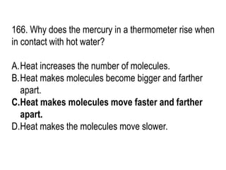 166. Why does the mercury in a thermometer rise when
in contact with hot water?
A.Heat increases the number of molecules.
B.Heat makes molecules become bigger and farther
apart.
C.Heat makes molecules move faster and farther
apart.
D.Heat makes the molecules move slower.
 