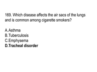 169. Which disease affects the air sacs of the lungs
and is common among cigarette smokers?
A.Asthma
B.Tuberculosis
C.Emphysema
D.Tracheal disorder
 