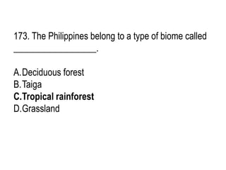 173. The Philippines belong to a type of biome called
__________________.
A.Deciduous forest
B.Taiga
C.Tropical rainforest
D.Grassland
 