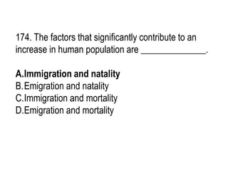 174. The factors that significantly contribute to an
increase in human population are ______________.
A.Immigration and natality
B.Emigration and natality
C.Immigration and mortality
D.Emigration and mortality
 