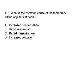 175. What is the common cause of the temporary
wilting of plants at noon?
A. Increased condensation
B. Rapid respiration
C. Rapid transpiration
D. Increased oxidation
 