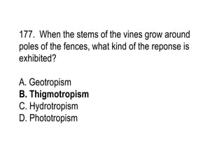177. When the stems of the vines grow around
poles of the fences, what kind of the reponse is
exhibited?
A. Geotropism
B. Thigmotropism
C. Hydrotropism
D. Phototropism
 