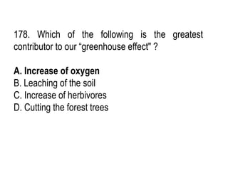 178. Which of the following is the greatest
contributor to our “greenhouse effect" ?
A. Increase of oxygen
B. Leaching of the soil
C. Increase of herbivores
D. Cutting the forest trees
 