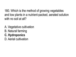 180. Which is the method of growing vegetables
and low plants in a nutrient-packed, aerated solution
with no soil at all?
A. Vegetative cultivation
B. Natural farming
C. Hydroponics
D. Aerial cultivation
 