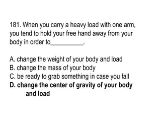 181. When you carry a heavy load with one arm,
you tend to hold your free hand away from your
body in order to__________.
A. change the weight of your body and load
B. change the mass of your body
C. be ready to grab something in case you fall
D. change the center of gravity of your body
and load
 