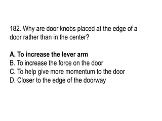 182. Why are door knobs placed at the edge of a
door rather than in the center?
A. To increase the lever arm
B. To increase the force on the door
C. To help give more momentum to the door
D. Closer to the edge of the doorway
 
