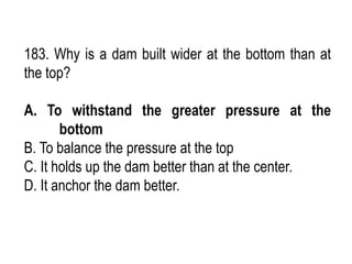 183. Why is a dam built wider at the bottom than at
the top?
A. To withstand the greater pressure at the
bottom
B. To balance the pressure at the top
C. It holds up the dam better than at the center.
D. It anchor the dam better.
 
