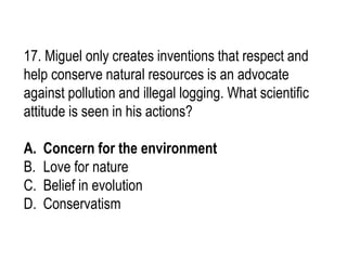 17. Miguel only creates inventions that respect and
help conserve natural resources is an advocate
against pollution and illegal logging. What scientific
attitude is seen in his actions?
A. Concern for the environment
B. Love for nature
C. Belief in evolution
D. Conservatism
 