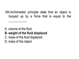 184.Archimedes' principle state that an object is
buoyed up by a force that is equal to the
___________.
A. volume of the fluid
B. weight of the fluid displaced
C. mass of the fluid displaced
D. mass of the object
 