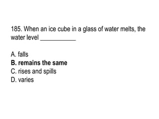 185. When an ice cube in a glass of water melts, the
water level ___________
A. falls
B. remains the same
C. rises and spills
D. varies
 