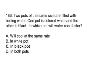 186. Two pots of the same size are filled with
boiling water. One pot is colored white and the
other is black. In which pot will water cool faster?
A. Will cool at the same rate
B. In white pot
C. In black pot
D. In both pots
 