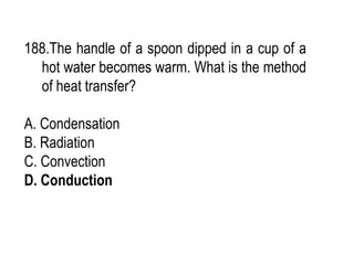 188.The handle of a spoon dipped in a cup of a
hot water becomes warm. What is the method
of heat transfer?
A. Condensation
B. Radiation
C. Convection
D. Conduction
 