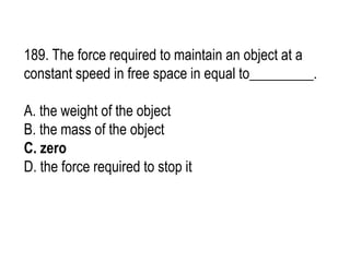 189. The force required to maintain an object at a
constant speed in free space in equal to_________.
A. the weight of the object
B. the mass of the object
C. zero
D. the force required to stop it
 