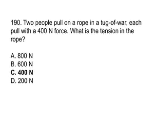 190. Two people pull on a rope in a tug-of-war, each
pull with a 400 N force. What is the tension in the
rope?
A. 800 N
B. 600 N
C. 400 N
D. 200 N
 