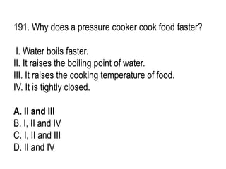 191. Why does a pressure cooker cook food faster?
I. Water boils faster.
II. It raises the boiling point of water.
III. It raises the cooking temperature of food.
IV. It is tightly closed.
A. II and III
B. I, II and IV
C. I, II and III
D. II and IV
 
