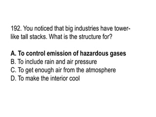 192. You noticed that big industries have tower-
like tall stacks. What is the structure for?
A. To control emission of hazardous gases
B. To include rain and air pressure
C. To get enough air from the atmosphere
D. To make the interior cool
 