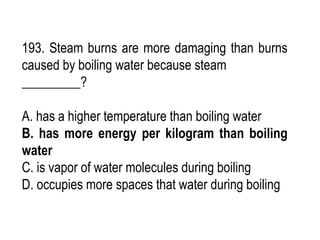 193. Steam burns are more damaging than burns
caused by boiling water because steam
_________?
A. has a higher temperature than boiling water
B. has more energy per kilogram than boiling
water
C. is vapor of water molecules during boiling
D. occupies more spaces that water during boiling
 