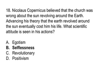 18. Nicolaus Copernicus believed that the church was
wrong about the sun revolving around the Earth.
Advancing his theory that the earth revolved around
the sun eventually cost him his life. What scientific
attitude is seen in his actions?
A. Egotism
B. Selflessness
C. Revolutionary
D. Positivism
 