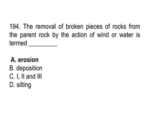 194. The removal of broken pieces of rocks from
the parent rock by the action of wind or water is
termed _________
A. erosion
B. deposition
C. I, II and III
D. silting
 